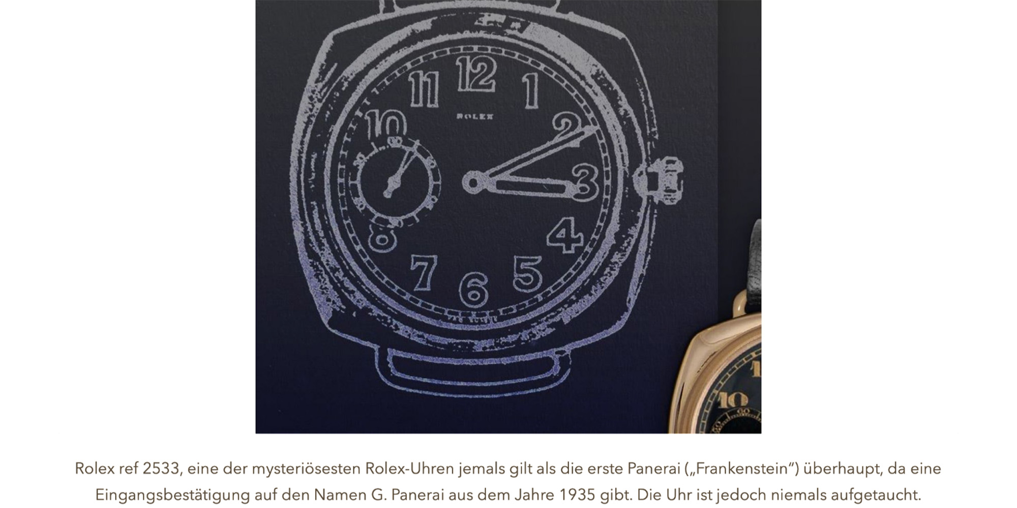 Rolex ref 2533, eine der mysteriösesten Rolex-Uhren jemals gilt als die erste Panerai („Frankenstein") überhaupt, da eine Eingangsbestätigung auf den Namen G. Panerai aus dem Jahre 1 935 gibt. Die Uhr ist jedoch niemals aufgetaucht.
